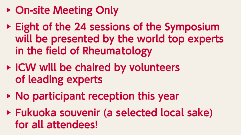 On-site Meeting Only / Eight of the 24 sessions of the Symposium will be presented by the world top experts in the field of Rheumatology / ICW will be chaired by volunteers of leading experts / No participant reception this year / Fukuoka souvenir (a selected local sake) for all attendees! 
